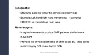 DEPT. OF PHYSIOLOGY, AIIMS PATNA 43
Topography:
• ERD/ERS patterns follow the somatotopic body map
• Example: Left-hand/right-hand movements → strongest
ERD/ERS in contralateral hand area
Motor Imagery:
• Imagined movements produce SMR patterns similar to real
movement
• Provides the physiological basis of SMR-based BCI (also called
motor imagery BCI or mu rhythm BCI)
Hello.
 