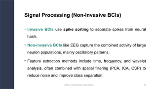 DEPT. OF PHYSIOLOGY, AIIMS PATNA 45
Signal Processing (Non-Invasive BCIs)
• Invasive BCIs use spike sorting to separate spikes from neural
hash.
• Non-invasive BCIs like EEG capture the combined activity of large
neuron populations, mainly oscillatory patterns.
• Feature extraction methods include time, frequency, and wavelet
analysis, often combined with spatial filtering (PCA, ICA, CSP) to
reduce noise and improve class separation.
Hello.
 