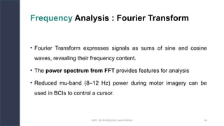 DEPT. OF PHYSIOLOGY, AIIMS PATNA 48
Frequency Analysis : Fourier Transform
• Fourier Transform expresses signals as sums of sine and cosine
waves, revealing their frequency content.
• The power spectrum from FFT provides features for analysis
• Reduced mu-band (8–12 Hz) power during motor imagery can be
used in BCIs to control a cursor.
Hello.
 