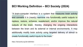DEPT. OF PHYSIOLOGY, AIIMS PATNA 5
“A brain-computer interface is a system that measures brain activity
and converts it in (nearly) real-time into functionally useful outputs to
replace, restore, enhance, supplement, and/or improve the natural
outputs of the brain, thereby changing the ongoing interactions
between the brain and its external or internal environments. It may
additionally modify brain activity using targeted delivery of stimuli to
create functionally useful inputs to the brain.”
BCI Working Definition – BCI Society (2024)
https://bcisociety.org/bci-definition
 