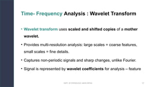 DEPT. OF PHYSIOLOGY, AIIMS PATNA 57
Time- Frequency Analysis : Wavelet Transform
• Wavelet transform uses scaled and shifted copies of a mother
wavelet.
• Provides multi-resolution analysis: large scales = coarse features,
small scales = fine details.
• Captures non-periodic signals and sharp changes, unlike Fourier.
• Signal is represented by wavelet coefficients for analysis – feature
Hello.
 