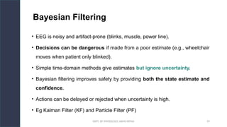 DEPT. OF PHYSIOLOGY, AIIMS PATNA 59
Bayesian Filtering
• EEG is noisy and artifact-prone (blinks, muscle, power line).
• Decisions can be dangerous if made from a poor estimate (e.g., wheelchair
moves when patient only blinked).
• Simple time-domain methods give estimates but ignore uncertainty.
• Bayesian filtering improves safety by providing both the state estimate and
confidence.
• Actions can be delayed or rejected when uncertainty is high.
• Eg Kalman Filter (KF) and Particle Filter (PF)
Hello.
 