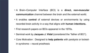 • A Brain–Computer Interface (BCI) is a direct, non-muscular
communication channel between the brain and the external world.
• It enables control of external devices or environments by using
recorded brain activity in a way that aligns with human intentions.
• First research papers on BCIs appeared in the 1970s.
• Seminal work by Jacques J. Vidal (considered the “father of BCI”).
• Core Motivation : Designed to help patients with paralysis or locked-
in syndrome – neural prosthesis
 