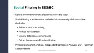 DEPT. OF PHYSIOLOGY, AIIMS PATNA 60
Spatial Filtering in EEG/BCI
• EEG is recorded from many electrodes across the scalp.
• Spatial filtering = mathematical methods that combine signals from multiple
electrodes
• Enhance local brain activity,
• Reduce noise/artifacts,
• Simplify data (reduce dimensions),
• Extract features useful for classification.
• Principal Component Analysis, Independent Component Analysis, CSP – Common
Spatial Patterns
Hello.
 