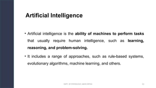 DEPT. OF PHYSIOLOGY, AIIMS PATNA 63
Artificial Intelligence
• Artificial intelligence is the ability of machines to perform tasks
that usually require human intelligence, such as learning,
reasoning, and problem-solving.
• It includes a range of approaches, such as rule-based systems,
evolutionary algorithms, machine learning, and others.
Hello.
 