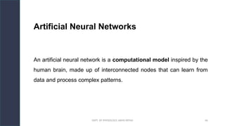 DEPT. OF PHYSIOLOGY, AIIMS PATNA 66
Artificial Neural Networks
An artificial neural network is a computational model inspired by the
human brain, made up of interconnected nodes that can learn from
data and process complex patterns.
Hello.
 