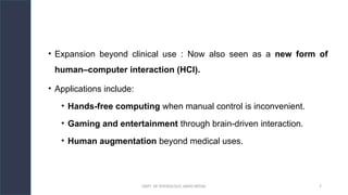 DEPT. OF PHYSIOLOGY, AIIMS PATNA 7
• Expansion beyond clinical use : Now also seen as a new form of
human–computer interaction (HCI).
• Applications include:
• Hands-free computing when manual control is inconvenient.
• Gaming and entertainment through brain-driven interaction.
• Human augmentation beyond medical uses.
 