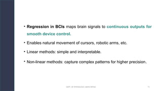 DEPT. OF PHYSIOLOGY, AIIMS PATNA 71
• Regression in BCIs maps brain signals to continuous outputs for
smooth device control.
• Enables natural movement of cursors, robotic arms, etc.
• Linear methods: simple and interpretable.
• Non-linear methods: capture complex patterns for higher precision.
Hello.
 