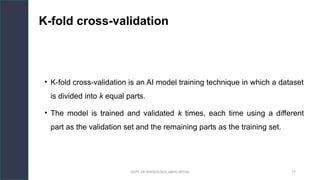 DEPT. OF PHYSIOLOGY, AIIMS PATNA 77
K-fold cross-validation
• K-fold cross-validation is an AI model training technique in which a dataset
is divided into k equal parts.
• The model is trained and validated k times, each time using a different
part as the validation set and the remaining parts as the training set.
Hello.
 