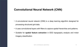 DEPT. OF PHYSIOLOGY, AIIMS PATNA 79
Convolutional Neural Network (CNN)
• A convolutional neural network (CNN) is a deep learning algorithm designed for
processing structured grid data.
• It uses convolutional layers with filters to capture spatial hierarchies and patterns.
• Suitable for spatial feature extraction in EEG topography analysis and motor
imagery classification
Hello.
 