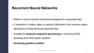 DEPT. OF PHYSIOLOGY, AIIMS PATNA 80
Recurrent Neural Networks
• RNN is a neural network architecture designed for sequential data.
• It maintains a hidden state to capture information from previous steps,
allowing it to model temporal dependencies.
• Suitable for temporal sequence processing in continuous EEG
decoding and P300 speller systems
• Vanishing gradient problem.
Hello.
 