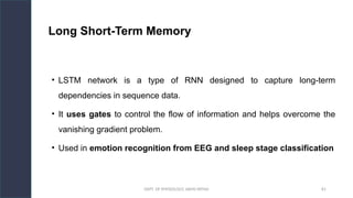 DEPT. OF PHYSIOLOGY, AIIMS PATNA 81
Long Short-Term Memory
• LSTM network is a type of RNN designed to capture long-term
dependencies in sequence data.
• It uses gates to control the flow of information and helps overcome the
vanishing gradient problem.
• Used in emotion recognition from EEG and sleep stage classification
Hello.
 