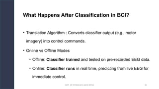 DEPT. OF PHYSIOLOGY, AIIMS PATNA 83
What Happens After Classification in BCI?
• Translation Algorithm : Converts classifier output (e.g., motor
imagery) into control commands.
• Online vs Offline Modes
• Offline: Classifier trained and tested on pre-recorded EEG data.
• Online: Classifier runs in real time, predicting from live EEG for
immediate control.
 