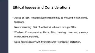 DEPT. OF PHYSIOLOGY, AIIMS PATNA 87
Ethical Issues and Considerations
• Abuse of Tech: Physical augmentation may be misused in war, crime,
terrorism.
• Neuromarketing: Risk of subliminal influence through BCIs.
• Wireless Communication Risks: Mind reading, coercion, memory
manipulation, malware.
• Need neuro security with hybrid (neural + computer) protection.
 