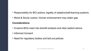 DEPT. OF PHYSIOLOGY, AIIMS PATNA 88
• Responsibility for BCI actions; legality of adaptive/self-learning systems.
• Moral & Social Justice: Human enhancement may widen gap
Considerations
• Invasive BCIs need risk–benefit analysis and clear patient advice.
• Informed Consent
• Need for regulatory bodies and laid out policies
 