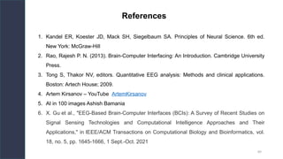89
References
1. Kandel ER, Koester JD, Mack SH, Siegelbaum SA. Principles of Neural Science. 6th ed.
New York: McGraw-Hill
2. Rao, Rajesh P. N. (2013). Brain-Computer Interfacing: An Introduction. Cambridge University
Press.
3. Tong S, Thakor NV, editors. Quantitative EEG analysis: Methods and clinical applications.
Boston: Artech House; 2009.
4. Artem Kirsanov – YouTube ArtemKirsanov
5. AI in 100 images Ashish Bamania
6. X. Gu et al., "EEG-Based Brain-Computer Interfaces (BCIs): A Survey of Recent Studies on
Signal Sensing Technologies and Computational Intelligence Approaches and Their
Applications," in IEEE/ACM Transactions on Computational Biology and Bioinformatics, vol.
18, no. 5, pp. 1645-1666, 1 Sept.-Oct. 2021
 