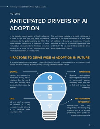 12
Technology trends 2023-2024: AI and Big Data Analytics
FUTURE
ANTICIPATED DRIVERS OF AI
ADOPTION
In the decade, experts expect artificial intelligence
to come of age with over $15 trillion of potential
contribution to the global economy by 2030. This
unprecedented contribution is predicted to stem
from product enhancement and stimulated consumer
demand as a result of the personalization and
automation capabilities of smart systems.
The technology maturity of artificial intelligence is
expected to be largely influenced by a wide range
of facilitators. Growing AI investment, innovative
hardware as well as burgeoning operational data,
and Industry 4.0 are projected to expedite the broad
applicability of smart analysis.
4 FACTORS TO DRIVE WIDE AI ADOPTION IN FUTURE
AI is rapidly revolutionizing nearly every industry. Its effect is being felt in sectors as diverse as healthcare, retail,
finance, and manufacturing. But what exactly is driving automation into the future?
СAPITAL
Investors are predicted to
inject more money into AI
initiatives. Over the next 8
years, the industry value
is projected to increase by
over 13x.
HARDWARE
Growing semiconductor
technologies and the advent
of commercial quantum
computing foster new ways
of fast and complex data
processing.
DATA
5G and AIoT encourage
the evolution of a fully
connected world, allowing
AI to generate more
accurate models.
4TH INDUSTRIAL
REVOLUTION
Manufacturers will fully
integrate IoT, cloud computing,
analytics and AI to enhance
productivity, boost quality, and
ensure workplace security.
 