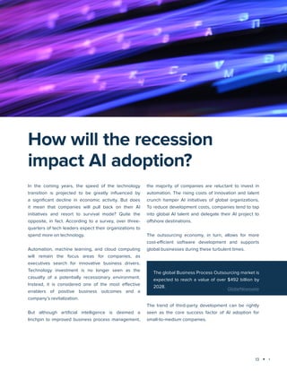 13
Technology trends 2023-2024: AI and Big Data Analytics
How will the recession
impact AI adoption?
In the coming years, the speed of the technology
transition is projected to be greatly influenced by
a significant decline in economic activity. But does
it mean that companies will pull back on their AI
initiatives and resort to survival mode? Quite the
opposite, in fact. According to a survey, over three-
quarters of tech leaders expect their organizations to
spend more on technology.
Automation, machine learning, and cloud computing
will remain the focus areas for companies, as
executives search for innovative business drivers.
Technology investment is no longer seen as the
casualty of a potentially recessionary environment.
Instead, it is considered one of the most effective
enablers of positive business outcomes and a
company’s revitalization.
But although artificial intelligence is deemed a
linchpin to improved business process management,
the majority of companies are reluctant to invest in
automation. The rising costs of innovation and talent
crunch hamper AI initiatives of global organizations.
To reduce development costs, companies tend to tap
into global AI talent and delegate their AI project to
offshore destinations.
The outsourcing economy, in turn, allows for more
cost-efficient software development and supports
global businesses during these turbulent times.
The trend of third-party development can be rightly
seen as the core success factor of AI adoption for
small-to-medium companies.
The global Business Process Outsourcing market is
expected to reach a value of over $492 billion by
2028.
GlobeNewswire
 