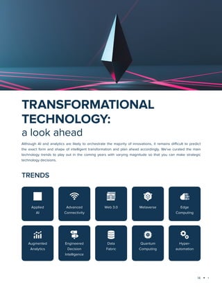 14
Technology trends 2023-2024: AI and Big Data Analytics
Although AI and analytics are likely to orchestrate the majority of innovations, it remains difficult to predict
the exact form and shape of intelligent transformation and plan ahead accordingly. We’ve curated the main
technology trends to play out in the coming years with varying magnitude so that you can make strategic
technology decisions.
TRANSFORMATIONAL
TECHNOLOGY:
a look ahead
TRENDS
Applied
AI
Advanced
Connectivity
Web 3.0 Metaverse Edge
Computing
Augmented
Analytics
Engineered
Decision
Intelligence
Data
Fabric
Quantum
Computing
Hyper-
automation
 