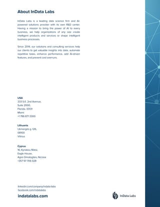 indatalabs.com
InData Labs is a leading data science firm and AI-
powered solutions provider with its own R&D center.
Having a mission to bring the power of AI to every
business, we help organizations of any size create
intelligent products and services or shape intelligent
business processes.
Since 2014, our solutions and consulting services help
our clients to get valuable insights into data, automate
repetitive tasks, enhance performance, add AI-driven
features, and prevent cost overruns.
Cyprus
16, Kyriakou Matsi,
Eagle House,
Agioi Omologites, Nicosia
+357 97 706 028
Lithuania
Ukmergės g. 126,
08100
Vilnius
USA
333 S.E. 2nd Avenue,
Suite 2000,
Florida, 33131
Miami
+1 786 871 3300
linkedin.com/company/indata-labs
facebook.com/indatalabs
About InData Labs
 
