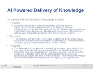 AI Powered Delivery of Knowledge
To provide KM, the delivery of knowledge must be
• Dynamic
• Dynamic knowledge is constantly updated adhering to your
organization’s content (information and knowledge) lifecycle
management processes. This also includes the experts who can provide
insights about the knowledge. The Dynamic component of knowledge
reflects your organization’s brand, tone and evolves over time.
• Accurate
• The Accurate component of knowledge is identified as the authoritative
source and authoritative voice for that subject matter. This knowledge is
accepted by your organization as the “source of truth”.
• Personal.
• The Personalized component of knowledge answers the questions that
the users of your knowledge are seeking. Personalized knowledge is
tailored to what the individual need to make a decision and presented in
a way that is tailored to the device and applications the users are
leveraging to access answers to their questions. Personalized knowledge
is facilitated by how knowledge flows throughout your organization.
16
Copyright © 2021 A.J. Rhem & Associates, Inc.
 