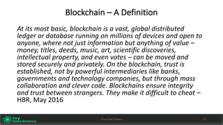 Blockchain	– A	Definition
At	its	most	basic,	blockchain	is	a	vast,	global	distributed	
ledger	or	database	running	on	millions	of	devices	and	open	to	
anyone,	where	not	just	information	but	anything	of	value	–
money,	titles,	deeds,	music,	art,	scientific	discoveries,	
intellectual	property,	and	even	votes	– can	be	moved	and	
stored	securely	and	privately.	On	the	blockchain,	trust	is	
established,	not	by	powerful	intermediaries	like	banks,	
governments	and	technology	companies,	but	through	mass	
collaboration	and	clever	code.	Blockchains	ensure	integrity	
and	trust	between	strangers.	They	make	it	difficult	to	cheat	–
HBR,	May	2016
17©	Ivy	Data	Science
 
