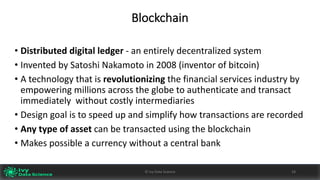 Blockchain
• Distributed	digital	ledger	- an	entirely	decentralized	system
• Invented	by	Satoshi	Nakamoto in	2008	(inventor	of	bitcoin)
• A	technology	that	is	revolutionizing the	financial	services	industry	by	
empowering	millions	across	the	globe	to	authenticate	and	transact	
immediately	 without	costly	intermediaries
• Design	goal	is	to	speed	up	and	simplify	how	transactions	are	recorded
• Any	type	of	asset	can	be	transacted	using	the	blockchain
• Makes	possible	a	currency	without	a	central	bank
18©	Ivy	Data	Science
 