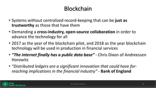Blockchain
• Systems	without	centralized	record-keeping	that	can	be	just	as	
trustworthy	as	those	that	have	them	
• Demanding	a	cross-industry,	open-source	collaboration	in	order	to	
advance	the	technology	for	all
• 2017	as	the	year	of	the	blockchain	pilot,	and	2018	as	the	year	blockchain	
technology	will	be	used	in	production	in	financial	services
• “The	internet	finally	has	a	public	data	base”	- Chris	Dixon	of	Andreessen	
Horowitz
• “Distributed	ledgers	are	a	significant	innovation	that	could	have	far-
reaching	implications	in	the	financial	industry”	- Bank	of	England
20©	Ivy	Data	Science
 