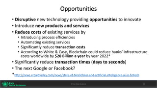 Opportunities
• Disruptive new	technology	providing opportunities to	innovate
• Introduce	new	products	and	services	
• Reduce	costs	of	existing	services	by
• Introducing	process	efficiencies
• Automating	existing	services
• Significantly	reduce	transaction	costs	
• According	to	White	&	Case,	Blockchain	could	reduce	banks’	infrastructure	
costs	worldwide	by	$20	Billion	a	year	by	year	2022*
• Significantly	reduce	transaction	times	(days	to	seconds)
• The	next	Google	or	Facebook?		
*http://news.crowdvalley.com/news/state-of-blockchain-and-artificial-intelligence-ai-in-fintech
24©	Ivy	Data	Science
 