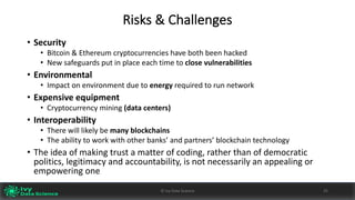 Risks	&	Challenges
• Security
• Bitcoin	&	Ethereum cryptocurrencies	have	both	been	hacked
• New	safeguards	put	in	place	each	time	to	close	vulnerabilities
• Environmental
• Impact	on	environment	due	to	energy required	to	run	network
• Expensive	equipment	
• Cryptocurrency	mining	(data	centers)
• Interoperability
• There	will	likely	be	many	blockchains
• The	ability	to	work	with	other	banks’	and	partners’	blockchain	technology
• The	idea	of	making	trust	a	matter	of	coding,	rather	than	of	democratic	
politics,	legitimacy	and	accountability,	is	not	necessarily	an	appealing	or	
empowering	one
25©	Ivy	Data	Science
 