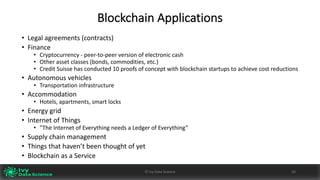 Blockchain	Applications
• Legal	agreements	(contracts)
• Finance
• Cryptocurrency	- peer-to-peer	version	of	electronic	cash
• Other	asset	classes	(bonds,	commodities,	etc.)
• Credit	Suisse	has	conducted	10	proofs	of	concept	with	blockchain	startups	to	achieve	cost	reductions
• Autonomous	vehicles
• Transportation	infrastructure
• Accommodation
• Hotels,	apartments,	smart	locks
• Energy	grid
• Internet	of	Things	
• ”The	Internet	of	Everything	needs	a	Ledger	of	Everything”
• Supply	chain	management
• Things	that	haven’t	been	thought	of	yet
• Blockchain	as	a	Service
26©	Ivy	Data	Science
 