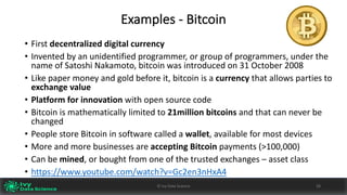 Examples	- Bitcoin
• First decentralized	digital	currency	
• Invented	by	an	unidentified	programmer,	or	group	of	programmers,	under	the	
name	of Satoshi	Nakamoto,	bitcoin	was	introduced	on	31	October	2008
• Like	paper	money	and	gold	before	it,	bitcoin	is	a	currency	that	allows	parties	to	
exchange	value
• Platform	for	innovation with	open	source	code
• Bitcoin	is	mathematically	limited	to	21million	bitcoins	and	that	can	never	be	
changed
• People	store	Bitcoin	in	software	called	a wallet,	available	for	most	devices
• More	and	more	businesses	are	accepting	Bitcoin	payments	(>100,000)
• Can	be	mined,	or	bought	from	one	of	the	trusted	exchanges	– asset	class
• https://www.youtube.com/watch?v=Gc2en3nHxA4
28©	Ivy	Data	Science
 
