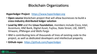 Blockchain	Organizations
Hyperledger Project			https://www.hyperledger.org
• Open-source blockchain	project	that	will	allow	businesses	to	build	a	
cross-industry	distributed	ledger	solution
• Lead	by	IBM	and	the	Linux	Foundation,	members	include	Cisco,	Intel,	
Accenture,	ANZ	Bank,	Digital	Asset,	Fujitsu,	State	Street,	LSE,	SWIFT,	
Vmware,	JPMorgan	and	Wells	Fargo
• IBM	is	contributing	tens	of	thousands	of	lines	of	existing	code	to	the	
project,	as	well	as	dedicated	developers	and	intellectual	property
• Github	repo:		https://github.com/hyperledger
Ivy	Data	Science						AI	- State	of	Play	v0.10							Peter	Morgan				Dec	2016 33©	Ivy	Data	Science
 