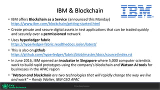 IBM	&	Blockchain
• IBM	offers	Blockchain	as	a	Service (announced	this	Monday)
https://www.ibm.com/blockchain/getting-started.html
• Create	private	and	secure	digital	assets	in	test	applications	that	can	be	traded	quickly	
and	securely	over	a	permissioned network
• Uses	hyperledger fabric		
https://hyperledger-fabric.readthedocs.io/en/latest/
• This	is	also	on	github			
https://github.com/hyperledger/fabric/blob/master/docs/source/index.rst
• In	June	2016,	IBM	opened	an	incubator	in	Singapore	where	5,000	computer	scientists	
work	to	build	rapid	prototypes	using	the	company’s	blockchain	and	Watson	AI tools	for	
businesses	in	the	APAC	region
• "Watson	and	blockchain	are	two	technologies	that	will	rapidly	change	the	way	we	live	
and	work”	– Randy	Walker,	IBM	CEO	APAC
Ivy	Data	Science						AI	- State	of	Play	v0.10							Peter	Morgan				Dec	2016 35©	Ivy	Data	Science
 