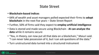 State	Street
• Blockchain-based	indices
• 64%	of	wealth	and	asset	managers	polled	expected	their	firms	to	adopt	
blockchain in	the	next	five	years	– State	Street	Report
• Further,	50%	of	firms	said they	expect	to employ	artificial	intelligence
• Data	is	stored	and	made	secure	using	Blockchain	- AI	can	analyze the	
data	while	it	remains	secure
• "You,	in	theory,	can	now	put	all	that	data	on	a	blockchain,"	Maiuri said.	
"I	can	never	take	possession	of	it,	but	I	can	ask	questions	of	the	data.”
• Turn	unstructured	data	turned	into	a	structured	instrument
Ivy	Data	Science						AI	- State	of	Play	v0.10							Peter	Morgan				Dec	2016 40©	Ivy	Data	Science
 