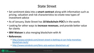 State	Street
• Set	sentiment	data	into	a	smart	contract	along	with	information	such	as	
pricing,	valuation	and	risk	characteristics	to	create	new	types	of	
investment	advice
• As	of	January,	State	Street	has 10	blockchain	POC’s	in	the	works
• Looking	for	other	ways	to increase	revenues,	and	provide	better	value	
for clients
• IBM	Watson	is	also	merging	blockchain with	AI
• References
• http://www.coindesk.com/street-street-is-betting-ai-can-help-monetize-
blockchain-tech/
• http://www.coindesk.com/ibms-asia-watson-blockchain-ai/
Ivy	Data	Science						AI	- State	of	Play	v0.10							Peter	Morgan				Dec	2016 41©	Ivy	Data	Science
 
