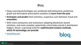 Bloq
• Deep	Learning	technologies	are	combined	with	behavioral,	predictive,	
graph	and	descriptive-prescriptive	analytics	to	learn	from	the	past
• Anticipate	and	predict	illicit	activities,	suspicious	user	behavior,	fraud	and	
anomalies
• With	more	companies	and	institutions	adopting	blockchain-based	
solutions,	and	more	complex,	potentially	critical	data	stored	in	distributed	
ledgers,	there's	a	growing	need	for	sophisticated	analysis	methods,	
which	AI	technology	can	provide
• www.bloq.com
Ivy	Data	Science						AI	- State	of	Play	v0.10							Peter	Morgan				Dec	2016 42©	Ivy	Data	Science
 