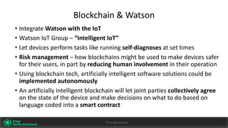 Blockchain	&	Watson
• Integrate	Watson	with	the	IoT
• Watson	IoT Group	– “Intelligent	IoT”
• Let	devices	perform	tasks	like	running	self-diagnoses at	set	times
• Risk	management	– how	blockchains might	be	used	to	make	devices	safer	
for	their	users,	in	part	by	reducing	human	involvement	in	their	operation
• Using	blockchain	tech,	artificially	intelligent	software	solutions	could	be	
implemented	autonomously
• An	artificially	intelligent	blockchain	will	let	joint	parties	collectively	agree	
on	the	state	of	the	device	and	make	decisions	on	what	to	do	based	on	
language	coded	into	a	smart	contract
Ivy	Data	Science						AI	- State	of	Play	v0.10							Peter	Morgan				Dec	2016 43©	Ivy	Data	Science
 