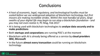Conclusions
• A	host	of	economic,	legal,	regulatory,	and	technological	hurdles	must	be	
scaled	before	we	see	widespread	adoption	of	blockchain	technology,	but	first	
movers	are	making	incredible	strides.	Within	the	next	handful	of	years,	large	
swaths	of	your	digital	life	may	begin	to	run	atop	a	blockchain	foundation	- and	
you	may	not	even	realize	it,	PC	Mag,	Feb	2017
• AI	is	being	used	with	blockchain technologies	to	analyze data	securely	and	to	
make	predictions
• Both	startups and	corporations	are	running	POC’s	at	the	moment
• Blockchain	with	AI	is	already	being	offered	as	a	service	by	cloud	providers	
IBM,	Microsoft
• In	the	future	almost	every	transaction	could	be	running	on	blockchain	
technology
45©	Ivy	Data	Science
 