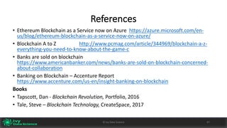 References
• Ethereum Blockchain	as	a	Service	now	on	Azure https://azure.microsoft.com/en-
us/blog/ethereum-blockchain-as-a-service-now-on-azure/
• Blockchain	A	to	Z			 http://www.pcmag.com/article/344969/blockchain-a-z-
everything-you-need-to-know-about-the-game-c
• Banks	are	sold	on	blockchain	
https://www.americanbanker.com/news/banks-are-sold-on-blockchain-concerned-
about-collaboration
• Banking	on	Blockchain	– Accenture	Report		
https://www.accenture.com/us-en/insight-banking-on-blockchain
Books
• Tapscott,	Dan	- Blockchain	Revolution,	Portfolio,	2016
• Tale,	Steve	– Blockchain	Technology,	CreateSpace,	2017
©	Ivy	Data	Science 4747©	Ivy	Data	Science
 