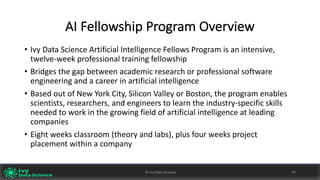 AI	Fellowship	Program	Overview
• Ivy	Data	Science	Artificial	Intelligence	Fellows	Program is	an	intensive,	
twelve-week	professional	training	fellowship
• Bridges	the	gap	between	academic	research	or	professional	software	
engineering	and	a	career	in	artificial	intelligence
• Based	out	of	New	York	City,	Silicon	Valley	or	Boston,	the	program	enables	
scientists,	researchers,	and	engineers	to	learn	the	industry-specific	skills	
needed	to	work	in	the	growing	field	of	artificial	intelligence	at	leading	
companies
• Eight	weeks	classroom	(theory	and	labs),	plus	four	weeks	project	
placement	within	a	company
©	Ivy	Data	Science 49©	Ivy	Data	Science 49
 
