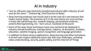 AI	In	Industry
• “Just	as	100	years	ago	electricity	transformed	industry	after	industry,	AI	will	
now	do	the	same.” - Andrew	Ng,	Chief	Scientist	at	Baidu
• Deep	learning	produces	real	results	and	is	at	the	root	of	a	real	industry	that	
makes	money	today.	The	promises	of	it	in	the	near	future	are	very	exciting...	
in	areas	like	self-driving	cars,	medical	imaging,	personalized	medicine,	
content	filtering/ranking,	etc-- Yann	LeCun,	Facebook	AI	Research
• Some	of	the	ways	these	techniques	have	now	started	to	be	deployed	in	
industry	include	healthcare,	transportation,	robotics,	AI	Assistants,	chatbots,	
education,	satellite	imaging,	speech	recognition	and	language	generation
• In	addition	to	these	various	applications,	deep	learning	and	other	techniques	
in	AI	will	soon	impact	additional	areas	ripe	with	new	challenges,	including	
video	understanding,	security,	public	safety,	and	the	Internet	of	Things
©	Ivy	Data	Science 50©	Ivy	Data	Science 50
 