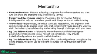 Mentorship
• Company	Mentors	- AI	teams	at	leading	companies	from	diverse	sectors	and	sizes	
who	will	share	the	problems	they	are	currently	solving
• Industry	and	Open	Source	Leaders	- Pioneers	at	the	forefront	of	Artificial	
Intelligence	that	help	you	learn	best	practices	&	disruptive	trends	in	the	industry	
• Your	Fellows	– Experienced,	ambitious	scientists,	researchers,	and	engineers	with	
common	goals	and	a	diverse	set	of	skills	that	complement	yours.	Learn	the	way	you	
do	in	the	industry,	by	collaborating	and	working	through	challenges	with	your	peers
• Ivy	Data	Science	Alumni	– Fellowship	Alumni	from	our	Artificial	Intelligence	
program	have	transitioned	into	AI	roles	at	top	companies.	They	provide	
individualized	guidance	and	practice	with	interviews
• Ivy	Data	Science	Team	- Ivy	Data	Science	offers	continued	guidance	throughout	the	
entire	process.	We	point	you	to	the	right	resources	to	help	troubleshoot	tough	
issues
©	Ivy	Data	Science 52©	Ivy	Data	Science 52
 
