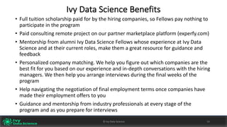 Ivy	Data	Science	Benefits
• Full	tuition	scholarship	paid	for	by	the	hiring	companies,	so	Fellows	pay	nothing	to	
participate	in	the	program
• Paid	consulting	remote	project	on	our	partner	marketplace	platform	(experfy.com)
• Mentorship	from	alumni	Ivy	Data	Science	Fellows	whose	experience	at	Ivy	Data	
Science	and	at	their	current	roles,	make	them	a	great	resource	for	guidance	and	
feedback	
• Personalized	company	matching.	We	help	you	figure	out	which	companies	are	the	
best	fit	for	you	based	on	our	experience	and	in-depth	conversations	with	the	hiring	
managers.	We	then	help	you	arrange	interviews	during	the	final	weeks	of	the	
program
• Help	navigating	the	negotiation	of	final	employment	terms	once	companies	have	
made	their	employment	offers	to	you
• Guidance	and	mentorship	from	industry	professionals	at	every	stage	of	the	
program	and	as	you	prepare	for	interviews
©	Ivy	Data	Science 58©	Ivy	Data	Science 58
 