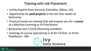 Training	with	Job	Placement
• Led	by	Experts	from	Harvard,	Columbia,	UMass,	UCL
• Opportunity	for	paid	projects	in	the	last	four	weeks	of	
bootcamp	
• Practical	hands-on	training	that	will	prepare	you	for	a	career
as	a	Machine	Learning	or	AI	Practitioner
• Bootcamp	cost	is	$12k	(financing	available)
• Evenings	AI	course	specializing	in	AI	for	FinTech		or	AI	for	
Healthcare	- $6k
Ivy	Data	Science						AI	- State	of	Play	v0.10							Peter	Morgan				
Dec	2016
59©	Ivy	Data	Science
 