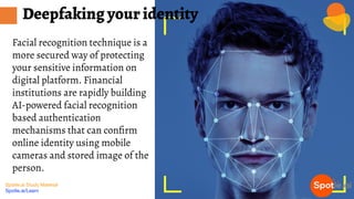 Spotle.ai Study Material
Spotle.ai/Learn
Facial recognition technique is a
more secured way of protecting
your sensitive information on
digital platform. Financial
institutions are rapidly building
AI-powered facial recognition
based authentication
mechanisms that can conﬁrm
online identity using mobile
cameras and stored image of the
person.
Deepfaking your identity
 