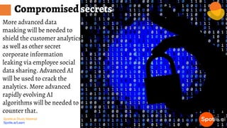Spotle.ai Study Material
Spotle.ai/Learn
More advanced data
masking will be needed to
shield the customer analytics
as well as other secret
corporate information
leaking via employee social
data sharing. Advanced AI
will be used to crack the
analytics. More advanced
rapidly evolving AI
algorithms will be needed to
counter that.
Compromised secrets
 