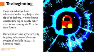 Spotle.ai Study Material
Spotle.ai/Learn
The beginning
However, what we have
witnessed so far may be just the
tip of an iceberg. No one knows
exactly how big or deadly cyber
attacks are coming via AI in the
near future.
Our estimate says, cybersecurity
is going to be one of the most
sought after skills in 2021. It
better be ready.
 