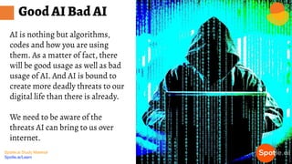 Spotle.ai Study Material
Spotle.ai/Learn
AI is nothing but algorithms,
codes and how you are using
them. As a matter of fact, there
will be good usage as well as bad
usage of AI. And AI is bound to
create more deadly threats to our
digital life than there is already.
We need to be aware of the
threats AI can bring to us over
internet.
Good AI Bad AI
 