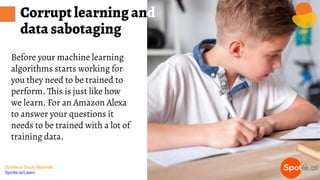 Spotle.ai Study Material
Spotle.ai/Learn
Before your machine learning
algorithms starts working for
you they need to be trained to
perform. This is just like how
we learn. For an Amazon Alexa
to answer your questions it
needs to be trained with a lot of
training data.
Corrupt learning and
data sabotaging
 